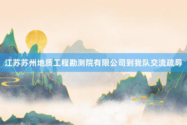 江苏苏州地质工程勘测院有限公司到我队交流疏导