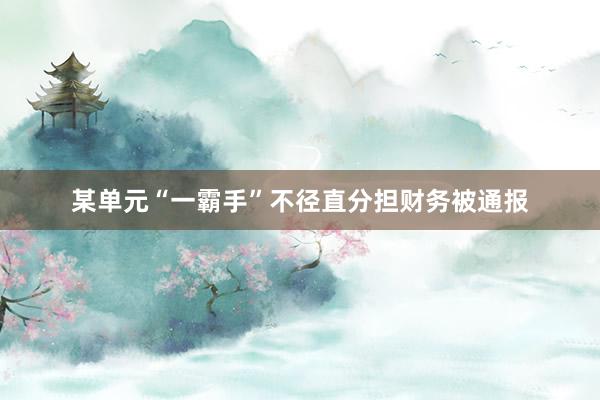 某单元“一霸手”不径直分担财务被通报