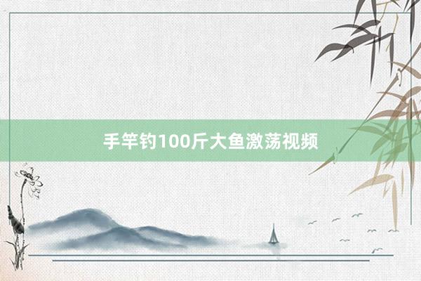 手竿钓100斤大鱼激荡视频
